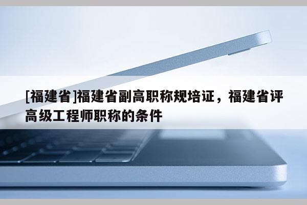[福建省]福建省副高職稱規(guī)培證，福建省評(píng)高級(jí)工程師職稱的條件