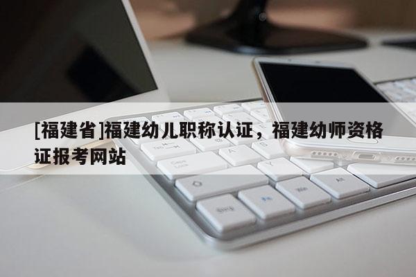 [福建省]福建幼兒職稱認(rèn)證，福建幼師資格證報(bào)考網(wǎng)站
