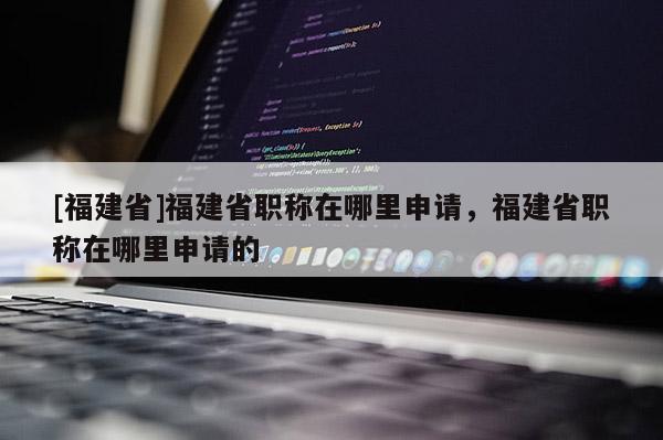[福建省]福建省職稱在哪里申請(qǐng)，福建省職稱在哪里申請(qǐng)的