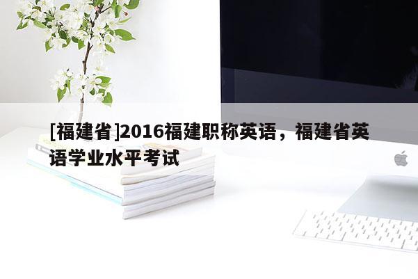 [福建省]2016福建職稱英語，福建省英語學(xué)業(yè)水平考試