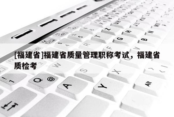 [福建省]福建省質(zhì)量管理職稱考試，福建省質(zhì)檢考