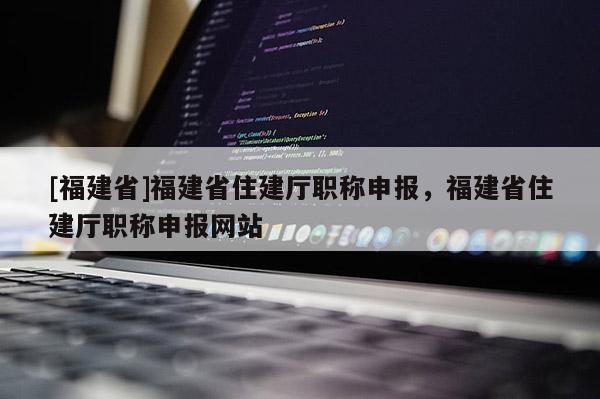 [福建省]福建省住建廳職稱申報，福建省住建廳職稱申報網(wǎng)站