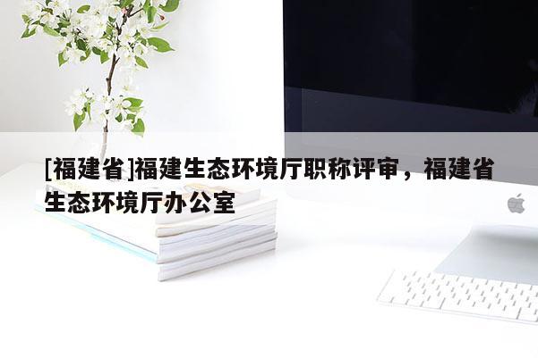 [福建省]福建生態(tài)環(huán)境廳職稱評審，福建省生態(tài)環(huán)境廳辦公室