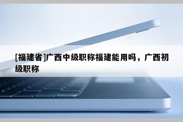 [福建省]廣西中級職稱福建能用嗎，廣西初級職稱