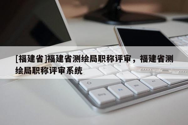 [福建省]福建省測(cè)繪局職稱評(píng)審，福建省測(cè)繪局職稱評(píng)審系統(tǒng)