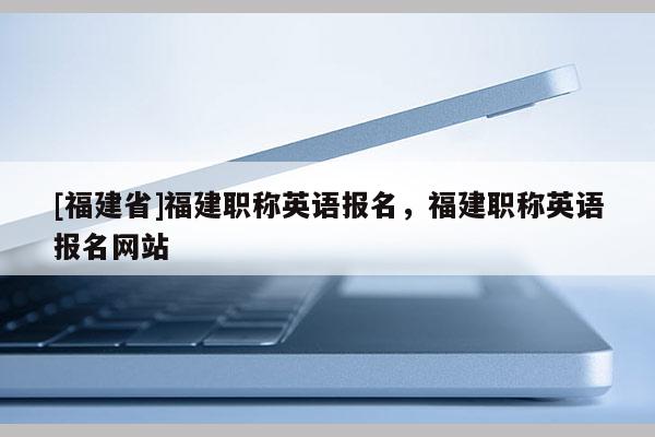 [福建省]福建職稱英語報名，福建職稱英語報名網(wǎng)站