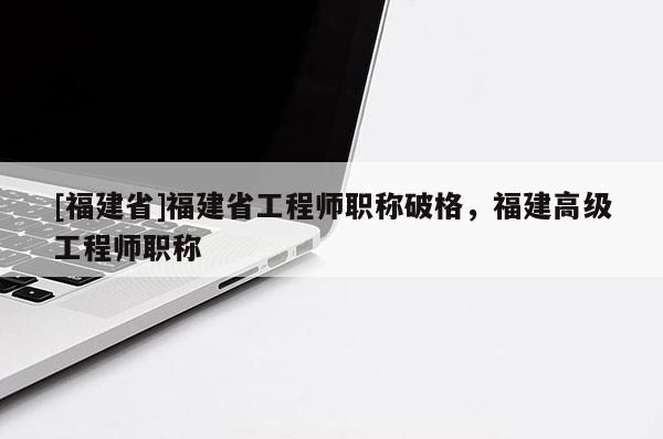 [福建省]福建省工程師職稱破格，福建高級工程師職稱