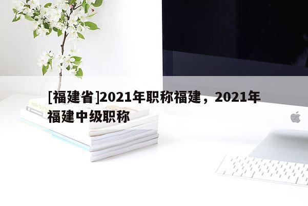 [福建省]2021年職稱福建，2021年福建中級(jí)職稱