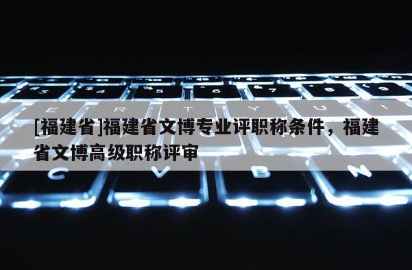 [福建省]福建省文博專業(yè)評職稱條件，福建省文博高級職稱評審