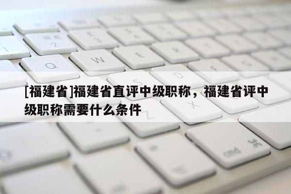 [福建省]福建省直評中級職稱，福建省評中級職稱需要什么條件