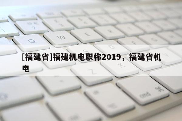 [福建省]福建機電職稱2019，福建省機電