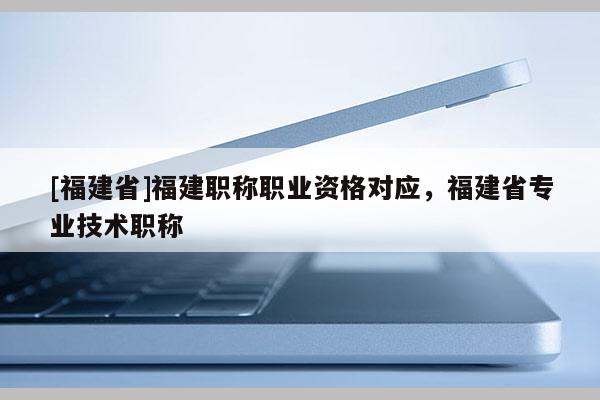 [福建省]福建職稱職業(yè)資格對(duì)應(yīng)，福建省專業(yè)技術(shù)職稱