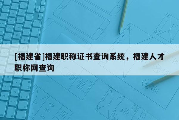 [福建省]福建職稱證書查詢系統，福建人才職稱網查詢