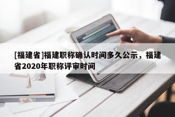 [福建省]福建職稱確認(rèn)時(shí)間多久公示，福建省2020年職稱評(píng)審時(shí)間