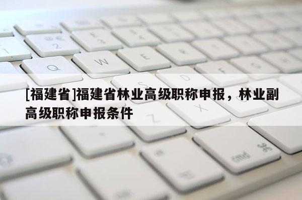 [福建省]福建省林業(yè)高級職稱申報，林業(yè)副高級職稱申報條件