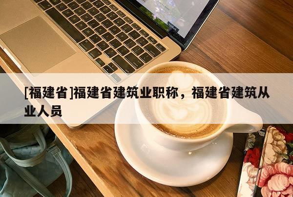 [福建省]福建省建筑業(yè)職稱，福建省建筑從業(yè)人員