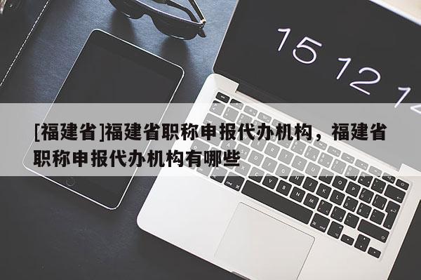 [福建省]福建省職稱申報代辦機構(gòu)，福建省職稱申報代辦機構(gòu)有哪些