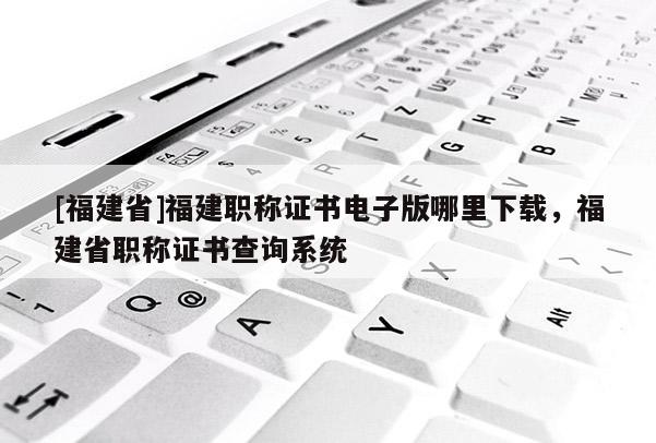 [福建省]福建職稱證書電子版哪里下載，福建省職稱證書查詢系統(tǒng)