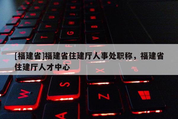 [福建省]福建省住建廳人事處職稱，福建省住建廳人才中心