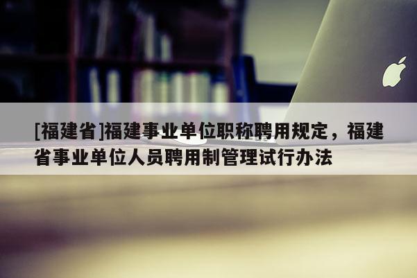 [福建省]福建事業(yè)單位職稱聘用規(guī)定，福建省事業(yè)單位人員聘用制管理試行辦法