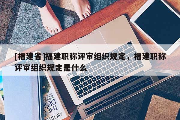 [福建省]福建職稱評審組織規(guī)定，福建職稱評審組織規(guī)定是什么