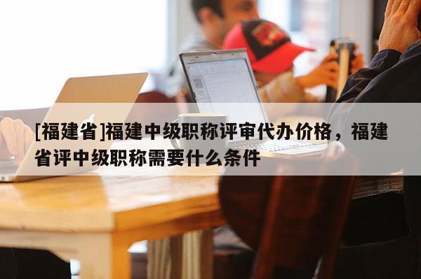 [福建省]福建中級職稱評審代辦價格，福建省評中級職稱需要什么條件