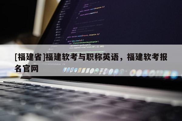 [福建省]福建軟考與職稱英語(yǔ)，福建軟考報(bào)名官網(wǎng)