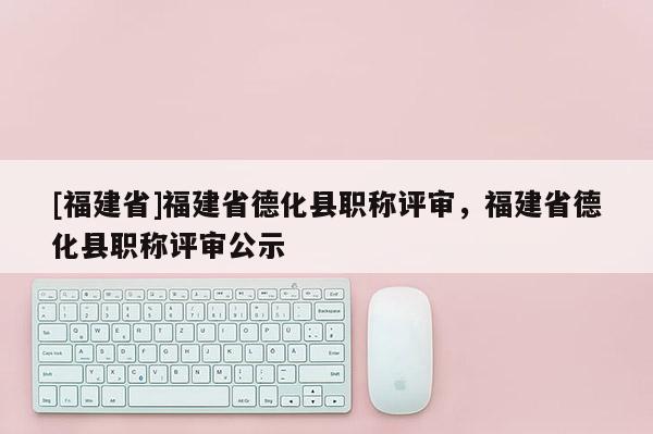 [福建省]福建省德化縣職稱評審，福建省德化縣職稱評審公示