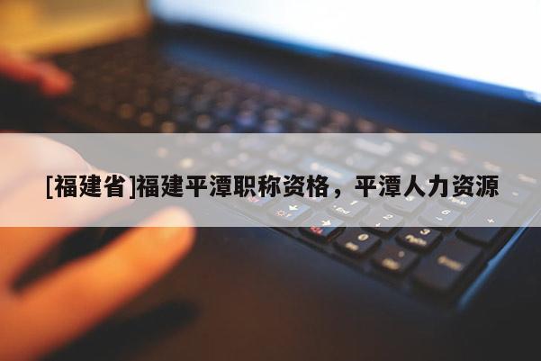 [福建省]福建平潭職稱資格，平潭人力資源