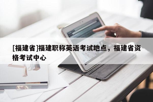 [福建省]福建職稱英語考試地點，福建省資格考試中心