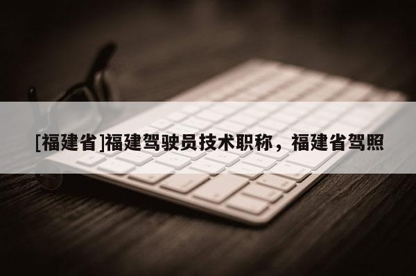 [福建省]福建駕駛員技術(shù)職稱，福建省駕照