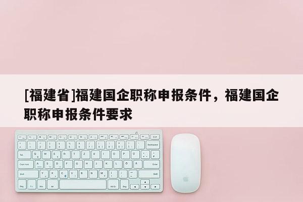 [福建省]福建國企職稱申報(bào)條件，福建國企職稱申報(bào)條件要求