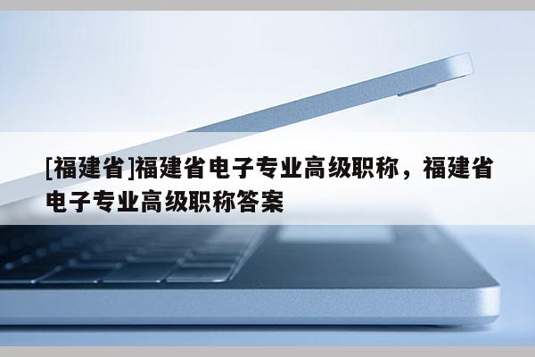 [福建省]福建省電子專業(yè)高級職稱，福建省電子專業(yè)高級職稱答案