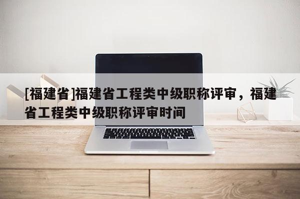 [福建省]福建省工程類中級(jí)職稱評(píng)審，福建省工程類中級(jí)職稱評(píng)審時(shí)間