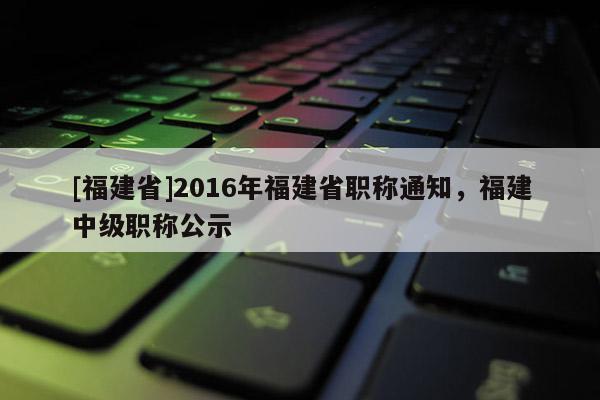 [福建省]2016年福建省職稱通知，福建中級職稱公示