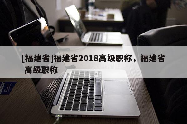 [福建省]福建省2018高級職稱，福建省 高級職稱