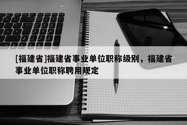 [福建省]福建省事業(yè)單位職稱級別，福建省事業(yè)單位職稱聘用規(guī)定