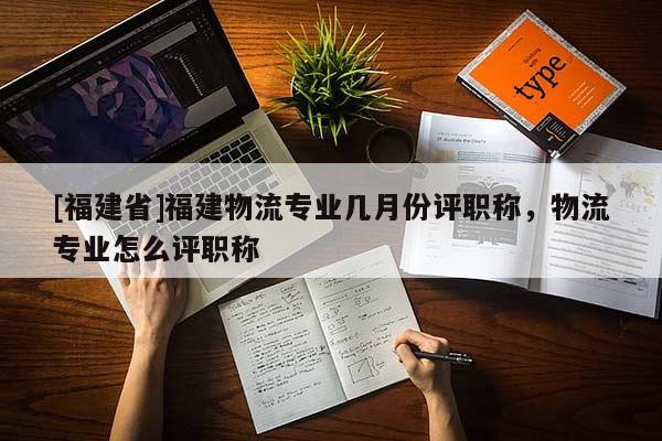 [福建省]福建物流專業(yè)幾月份評(píng)職稱，物流專業(yè)怎么評(píng)職稱