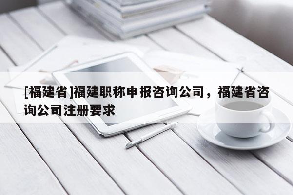[福建省]福建職稱申報咨詢公司，福建省咨詢公司注冊要求