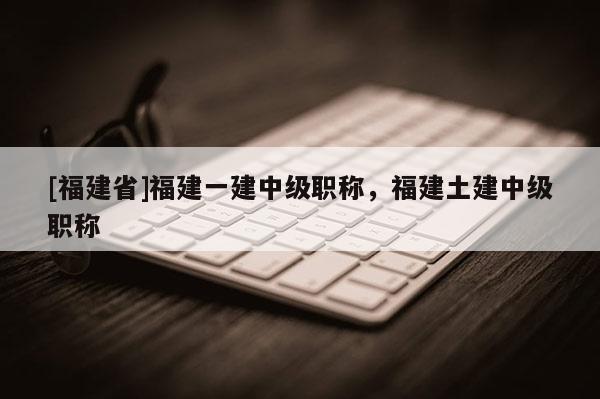 [福建省]福建一建中級職稱，福建土建中級職稱
