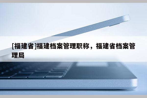 [福建省]福建檔案管理職稱，福建省檔案管理局
