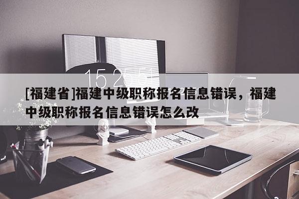 [福建省]福建中級職稱報名信息錯誤，福建中級職稱報名信息錯誤怎么改