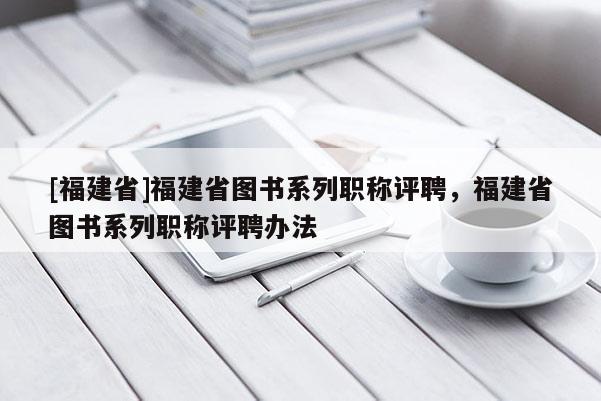 [福建省]福建省圖書系列職稱評聘，福建省圖書系列職稱評聘辦法