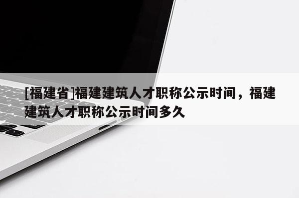 [福建省]福建建筑人才職稱公示時間，福建建筑人才職稱公示時間多久