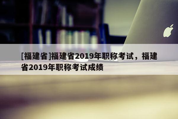 [福建省]福建省2019年職稱考試，福建省2019年職稱考試成績