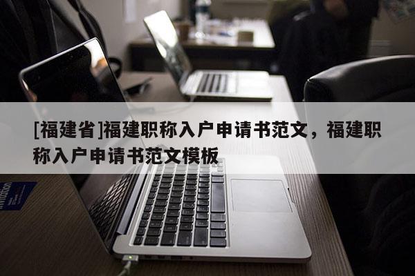 [福建省]福建職稱入戶申請書范文，福建職稱入戶申請書范文模板