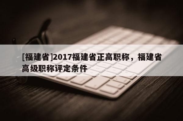 [福建省]2017福建省正高職稱，福建省高級(jí)職稱評(píng)定條件