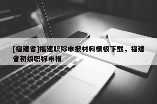 [福建省]福建職稱申報材料模板下載，福建省初級職稱申報