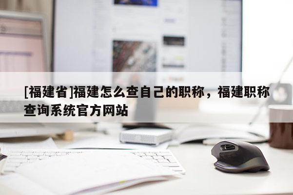 [福建省]福建怎么查自己的職稱，福建職稱查詢系統(tǒng)官方網(wǎng)站