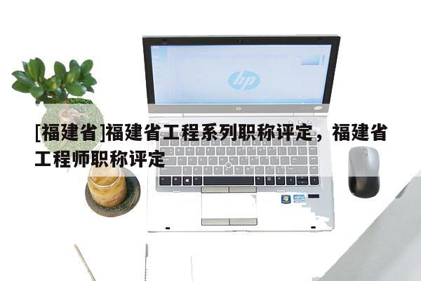 [福建省]福建省工程系列職稱評定，福建省工程師職稱評定